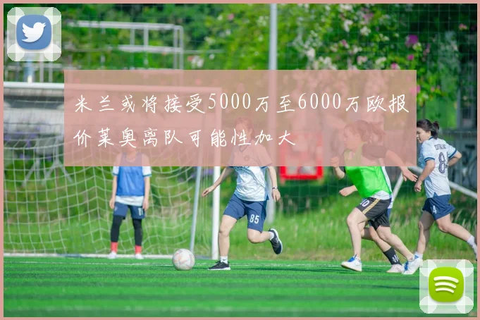 米兰或将接受5000万至6000万欧报价莱奥离队可能性加大
