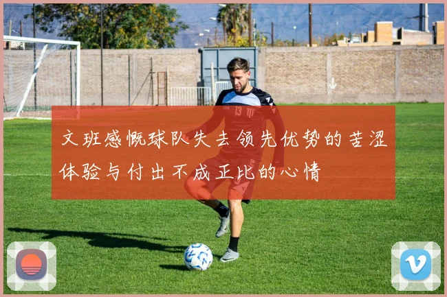 文班感慨球队失去领先优势的苦涩体验与付出不成正比的心情