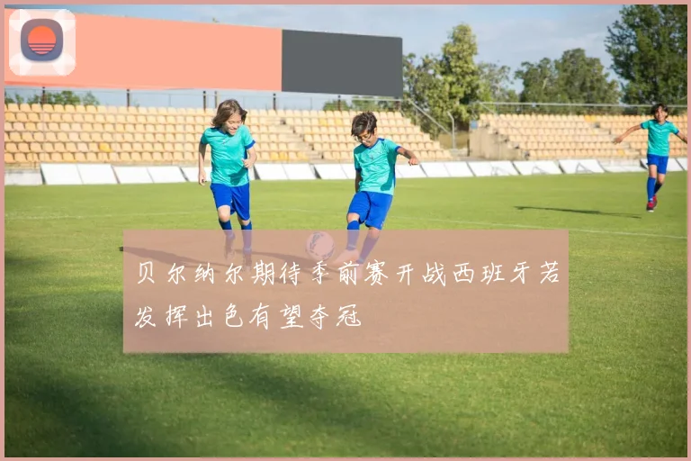 贝尔纳尔期待季前赛开战西班牙若发挥出色有望夺冠