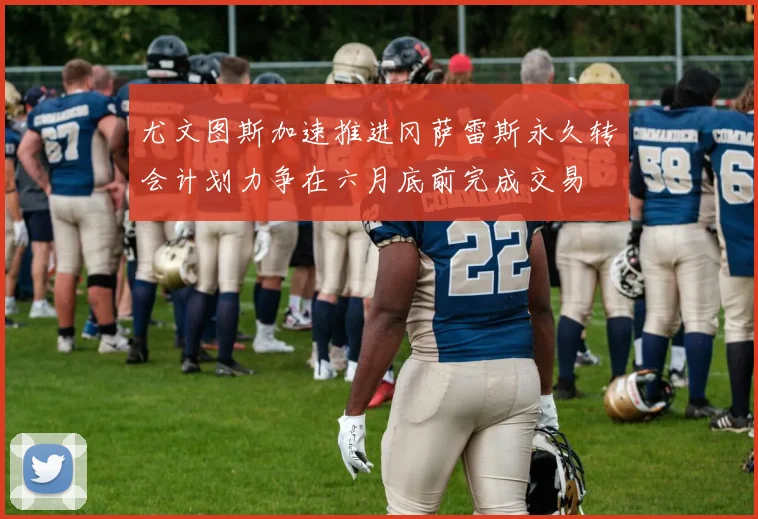 尤文图斯加速推进冈萨雷斯永久转会计划力争在六月底前完成交易