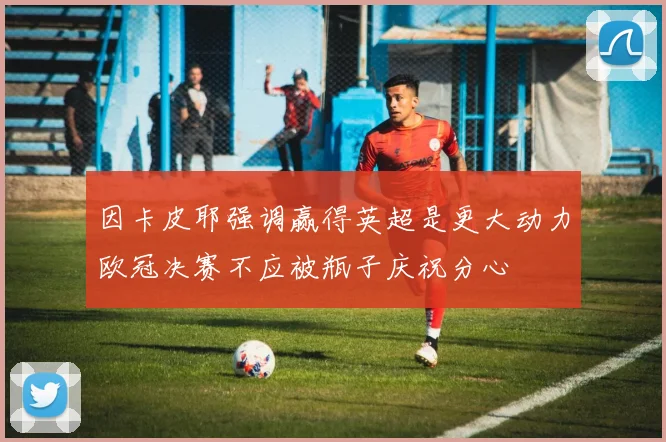 因卡皮耶强调赢得英超是更大动力欧冠决赛不应被瓶子庆祝分心