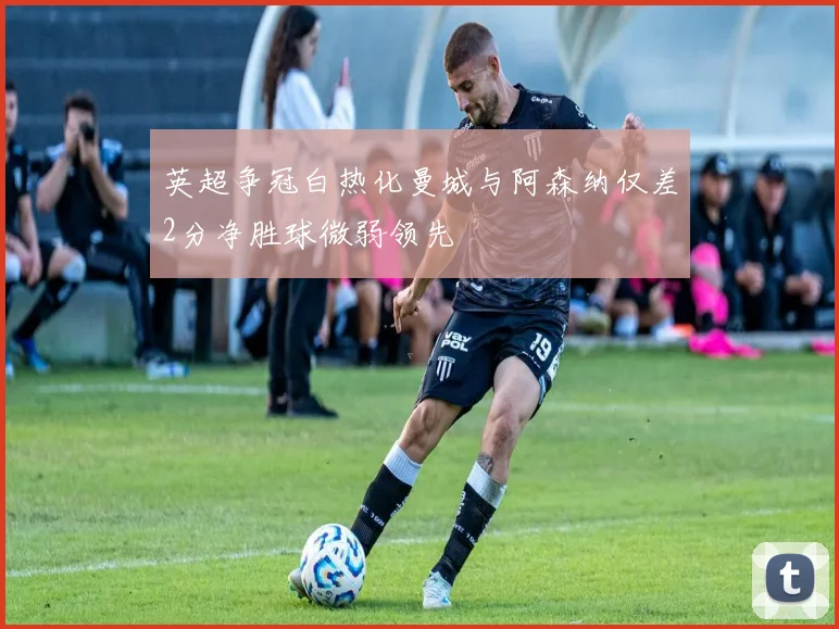 英超争冠白热化曼城与阿森纳仅差2分净胜球微弱领先