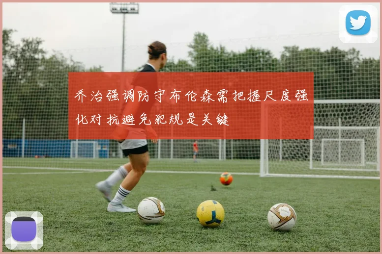 乔治强调防守布伦森需把握尺度强化对抗避免犯规是关键