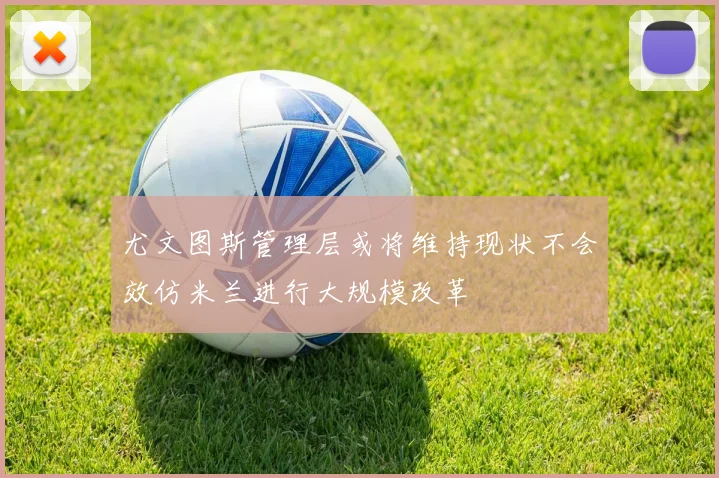 尤文图斯管理层或将维持现状不会效仿米兰进行大规模改革