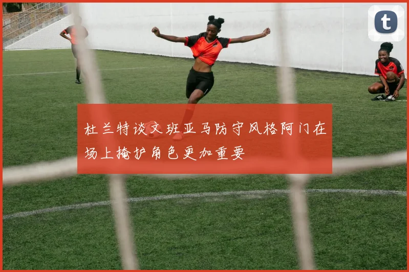 杜兰特谈文班亚马防守风格阿门在场上掩护角色更加重要