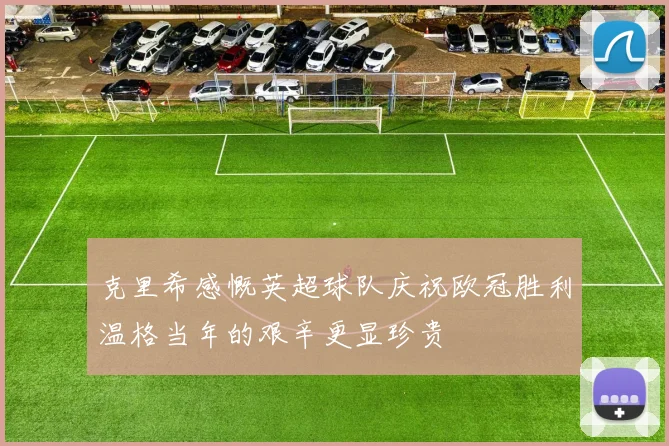 克里希感慨英超球队庆祝欧冠胜利温格当年的艰辛更显珍贵