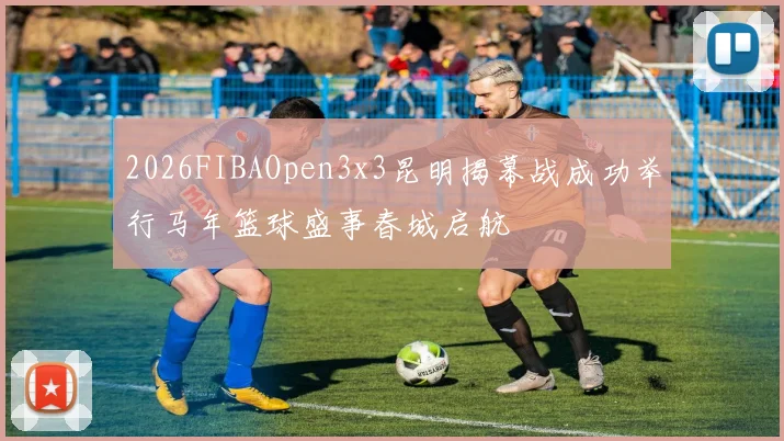 2026FIBAOpen3x3昆明揭幕战成功举行马年篮球盛事春城启航