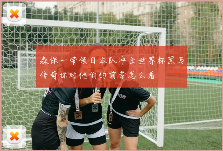 森保一带领日本队冲击世界杯黑马传奇你对他们的前景怎么看