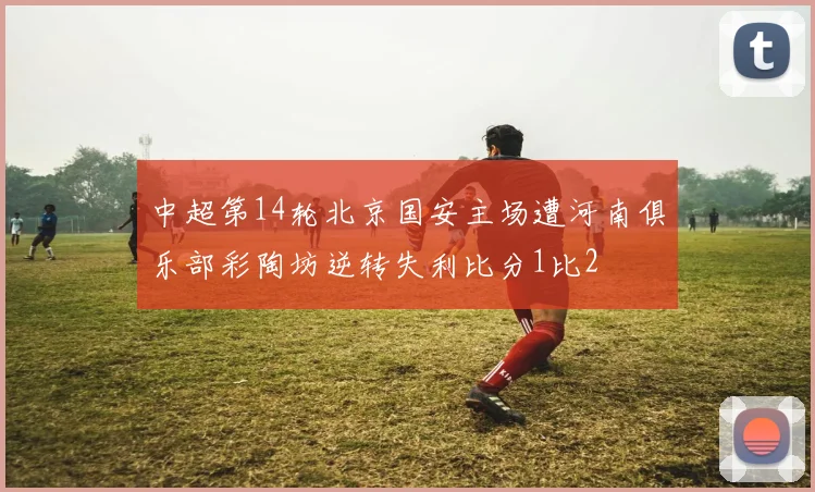 中超第14轮北京国安主场遭河南俱乐部彩陶坊逆转失利比分1比2