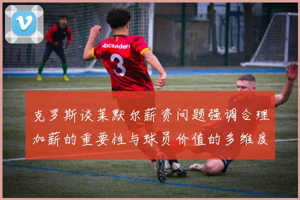 克罗斯谈莱默尔薪资问题强调合理加薪的重要性与球员价值的多维度分析
