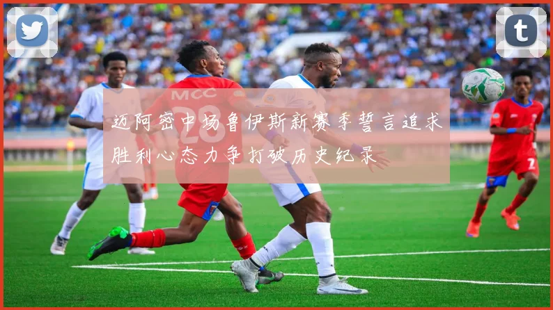 迈阿密中场鲁伊斯新赛季誓言追求胜利心态力争打破历史纪录